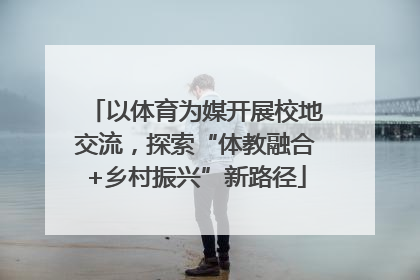 以体育为媒开展校地交流，探索“体教融合+乡村振兴”新路径
