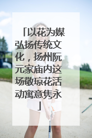 以花为媒弘扬传统文化，扬州阮元家庙内这场敬琼花活动寓意隽永