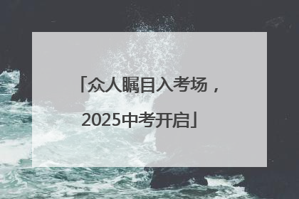 众人瞩目入考场，2025中考开启