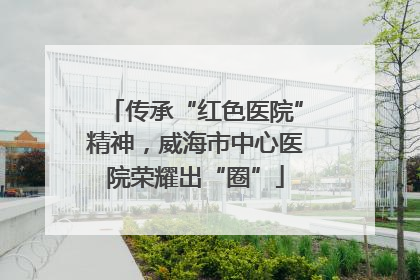 传承“红色医院”精神，威海市中心医院荣耀出“圈”