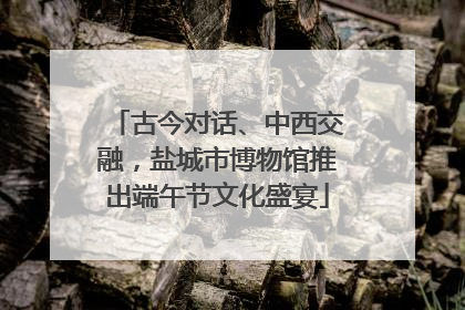 古今对话、中西交融，盐城市博物馆推出端午节文化盛宴