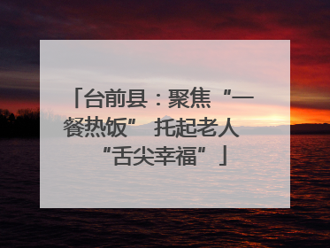 台前县：聚焦“一餐热饭” 托起老人“舌尖幸福”