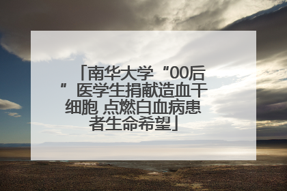 南华大学“00后”医学生捐献造血干细胞 点燃白血病患者生命希望