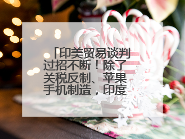 印美贸易谈判过招不断！除了关税反制、苹果手机制造，印度最新要价来了