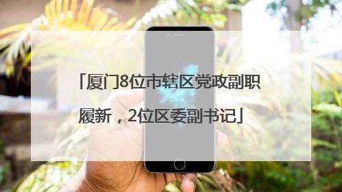 厦门8位市辖区党政副职履新，2位区委副书记
