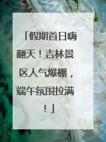 假期首日嗨翻天！吉林景区人气爆棚，端午氛围拉满！