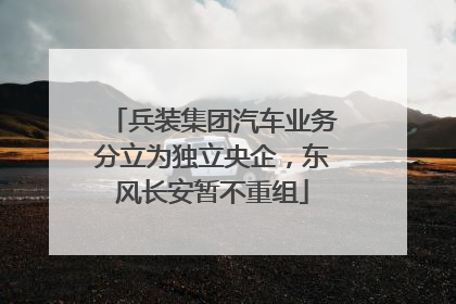 兵装集团汽车业务分立为独立央企，东风长安暂不重组