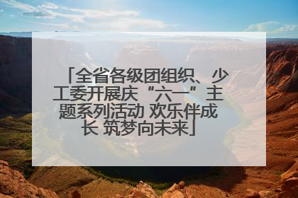 全省各级团组织、少工委开展庆“六一”主题系列活动 欢乐伴成长 筑梦向未来
