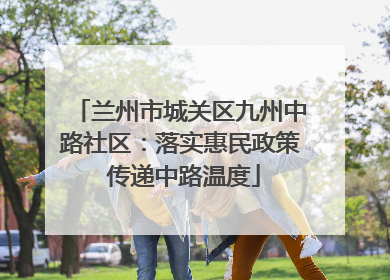 兰州市城关区九州中路社区：落实惠民政策 传递中路温度