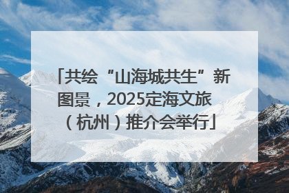 共绘“山海城共生”新图景，2025定海文旅（杭州）推介会举行