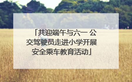 共迎端午与六一 公交驾驶员走进小学开展安全乘车教育活动