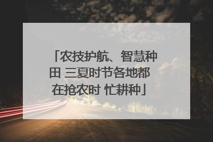 农技护航、智慧种田 三夏时节各地都在抢农时 忙耕种
