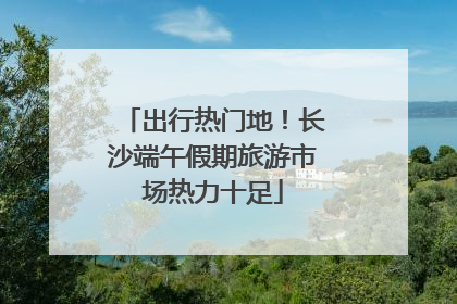 出行热门地！长沙端午假期旅游市场热力十足