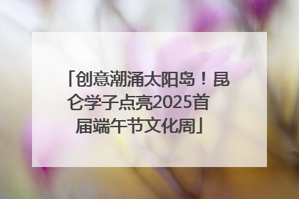 创意潮涌太阳岛！昆仑学子点亮2025首届端午节文化周