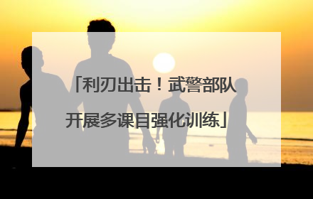 利刃出击！武警部队开展多课目强化训练