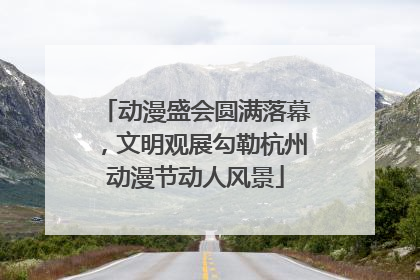动漫盛会圆满落幕，文明观展勾勒杭州动漫节动人风景