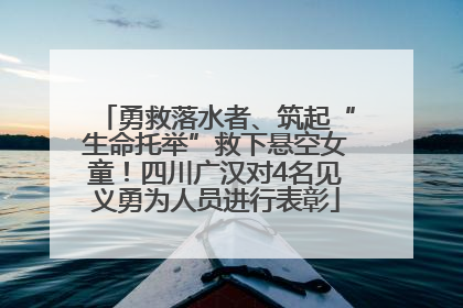 勇救落水者、筑起“生命托举”救下悬空女童！四川广汉对4名见义勇为人员进行表彰
