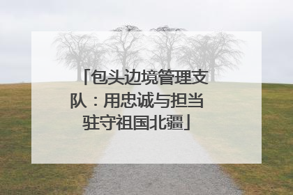 包头边境管理支队：用忠诚与担当驻守祖国北疆