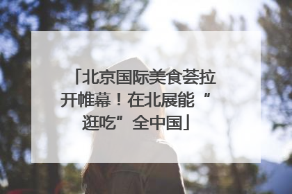 北京国际美食荟拉开帷幕！在北展能“逛吃”全中国