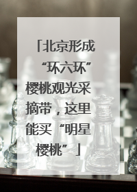 北京形成“环六环”樱桃观光采摘带，这里能买“明星樱桃”