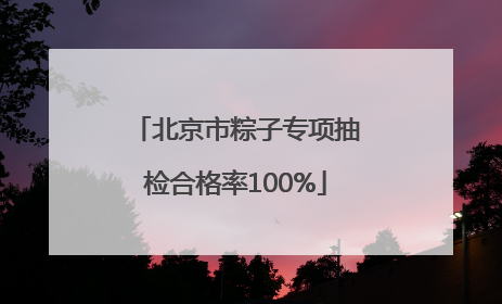北京市粽子专项抽检合格率100%