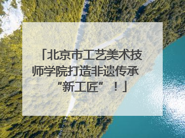 北京市工艺美术技师学院打造非遗传承“新工匠”！