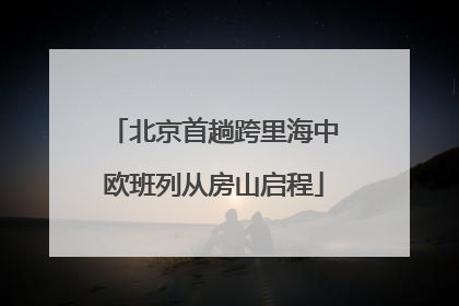 北京首趟跨里海中欧班列从房山启程