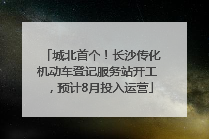 城北首个！长沙传化机动车登记服务站开工，预计8月投入运营