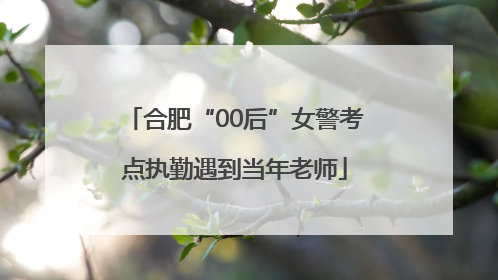 合肥“00后”女警考点执勤遇到当年老师