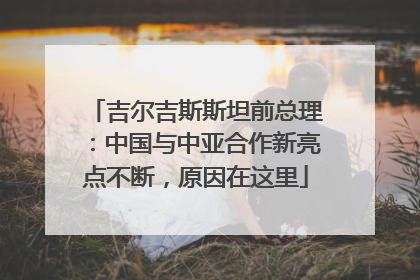 吉尔吉斯斯坦前总理：中国与中亚合作新亮点不断，原因在这里