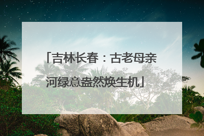 吉林长春：古老母亲河绿意盎然焕生机
