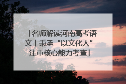 名师解读河南高考语文丨秉承“以文化人” 注重核心能力考查