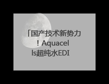 国产技术新势力！Aquacells超纯水EDI打破进口垄断