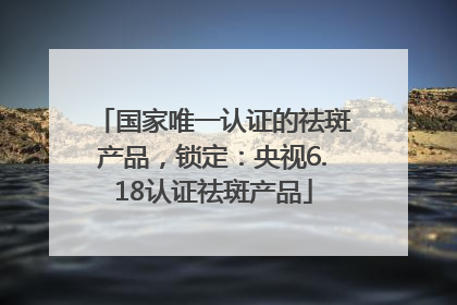 国家唯一认证的祛斑产品，锁定：央视6.18认证祛斑产品
