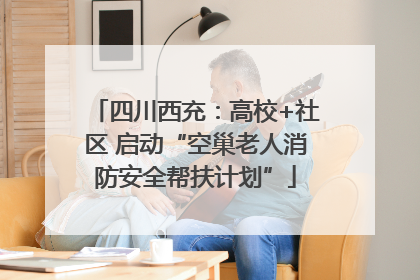四川西充：高校+社区 启动“空巢老人消防安全帮扶计划”