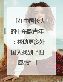 在中国长大的中东欧青年：帮助更多外国人找到“归属感”