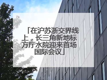 在沪苏浙交界线上，长三角新地标方厅水院迎来首场国际会议