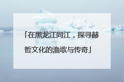 在黑龙江同江，探寻赫哲文化的渔歌与传奇
