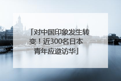 对中国印象发生转变！近300名日本青年应邀访华