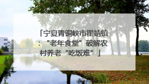 宁夏青铜峡市瞿靖镇：“老年食堂”破解农村养老“吃饭难”