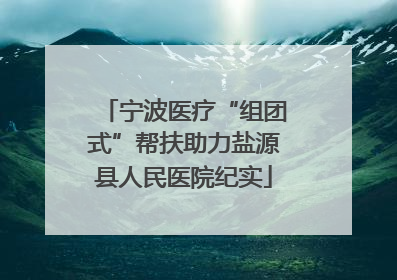 宁波医疗“组团式”帮扶助力盐源县人民医院纪实