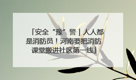 安全“豫”警｜人人都是消防员！河南要把消防课堂搬进社区第一线