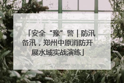 安全“豫”警｜防汛备汛，郑州中原消防开展水域实战演练