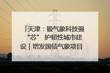 天津：锻气象科技强“芯” 护韧性城市建设｜增发国债气象项目落地见效系列报道