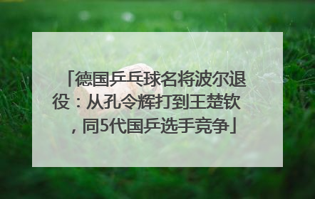 德国乒乓球名将波尔退役：从孔令辉打到王楚钦，同5代国乒选手竞争