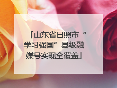 山东省日照市“学习强国”县级融媒号实现全覆盖