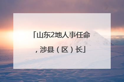 山东2地人事任命，涉县（区）长