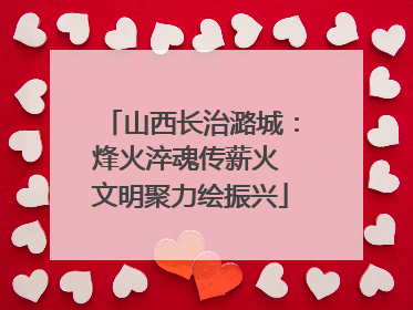 山西长治潞城：烽火淬魂传薪火 文明聚力绘振兴