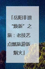 岳阳非遗“焕新”之旅：老技艺点燃旅游新烟火