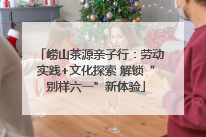 崂山茶源亲子行：劳动实践+文化探索 解锁“别样六一”新体验